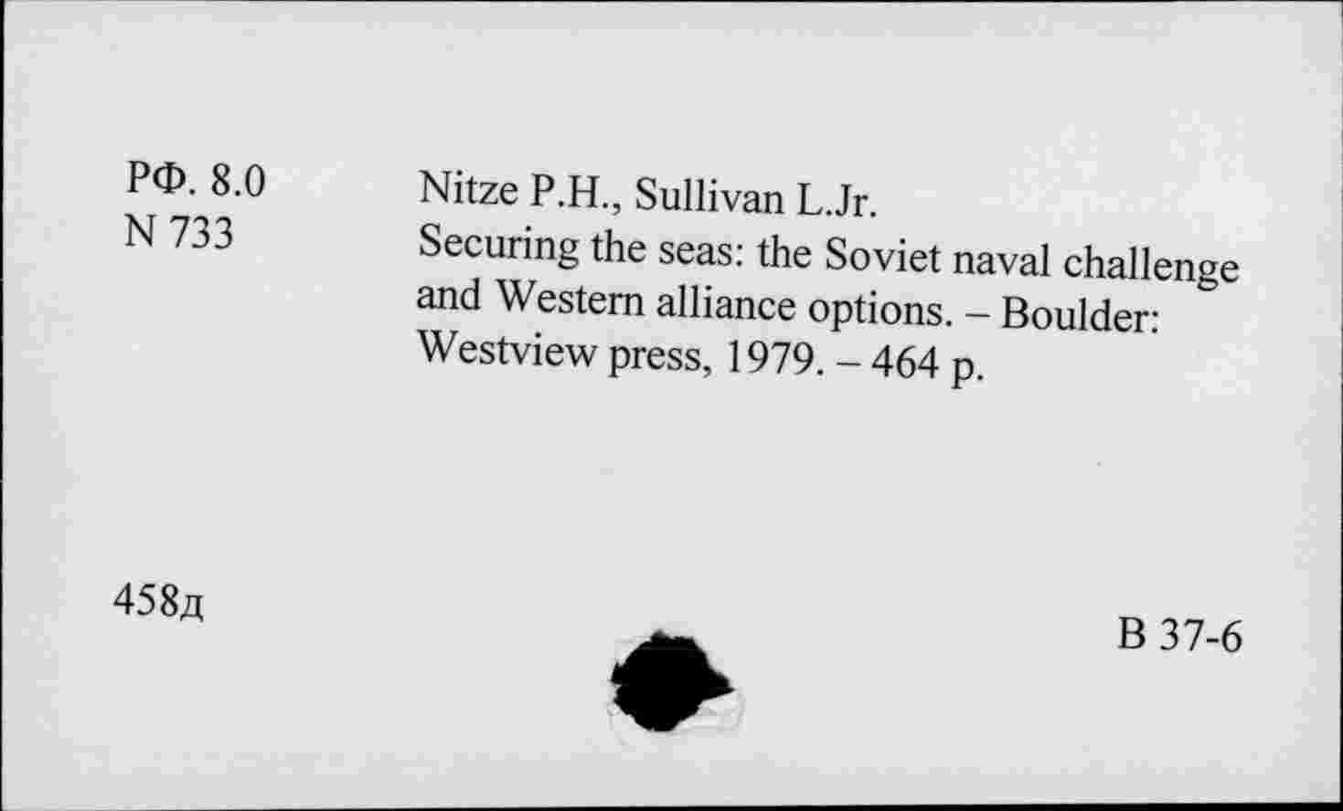 ﻿P<D. 8.0
N733
Nitze P.H., Sullivan L.Jr.
Securing the seas: the Soviet naval challenge and Western alliance options. - Boulder: Westview press, 1979. - 464 p.
458a
B37-6